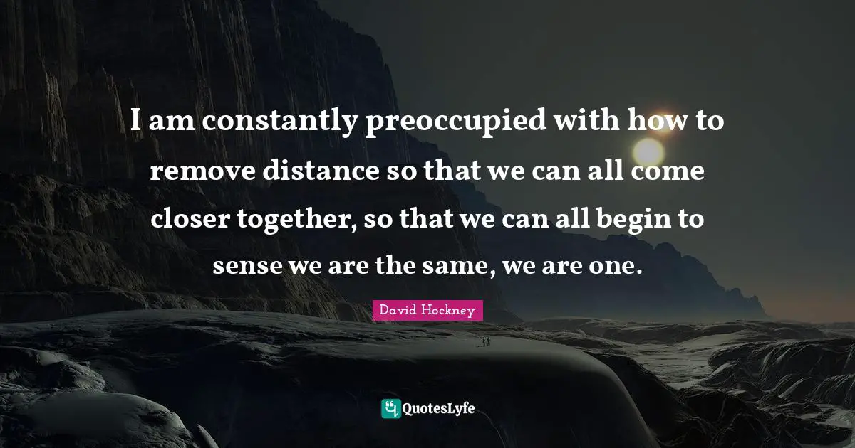I am constantly preoccupied with how to remove distance so that we can all come closer together, so that we can all begin to sense we are the same, we are one.