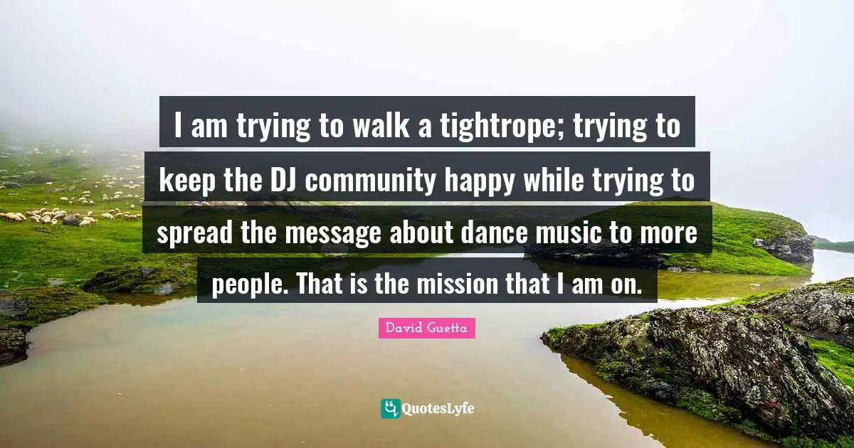 I am trying to walk a tightrope; trying to keep the DJ community happy while trying to spread the message about dance music to more people. That is the mission that I am on.