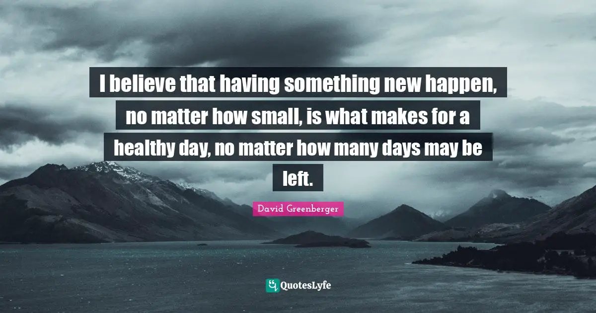 I believe that having something new happen, no matter how small, is what makes for a healthy day, no matter how many days may be left.