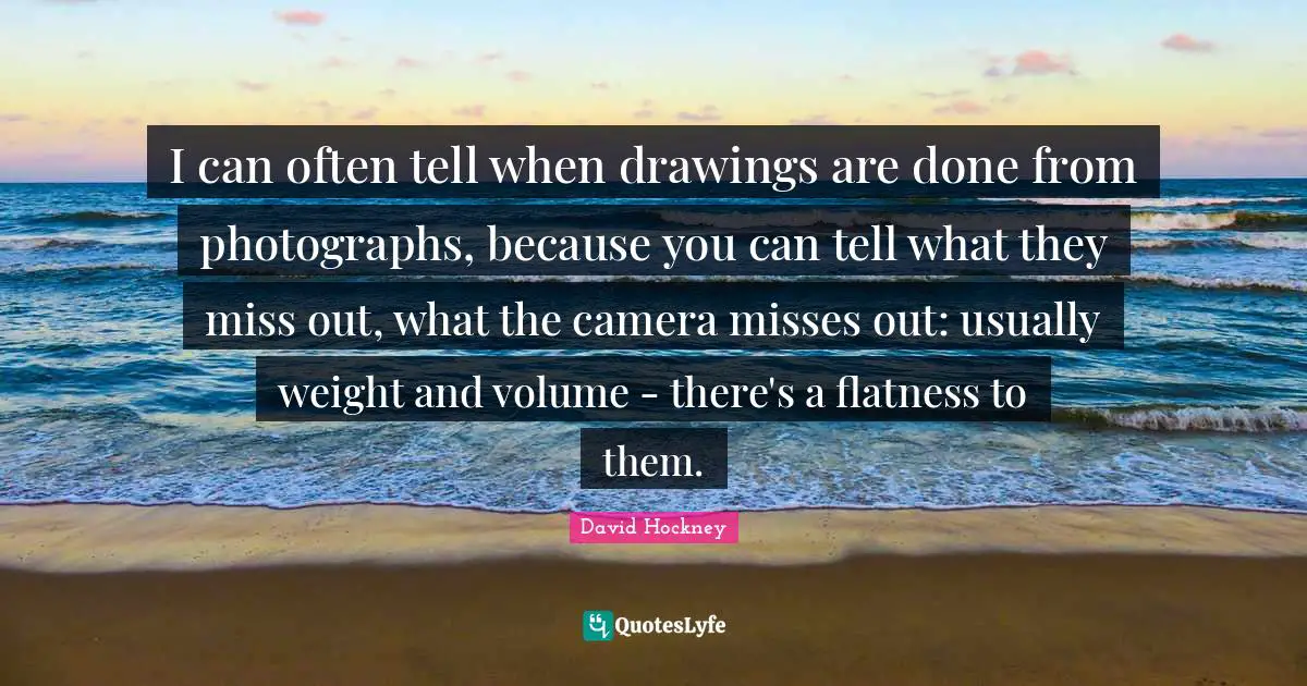 Flatness Quotes: "I can often tell when drawings are done from photographs, because you can tell what they miss out, what the camera misses out: usually weight and volume - there's a flatness to them."