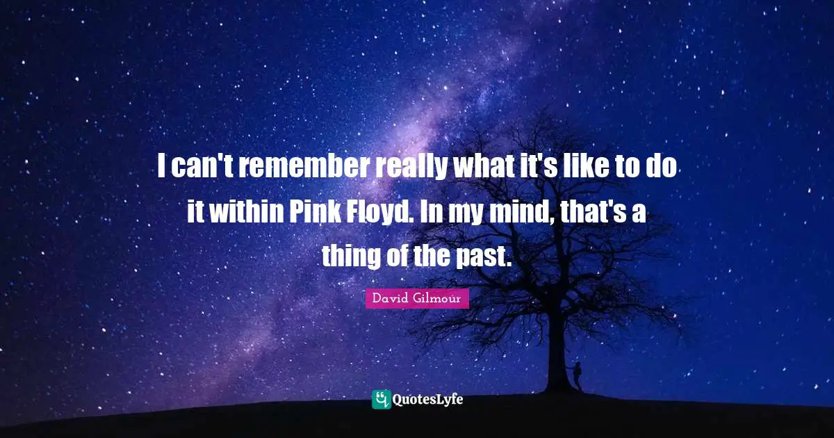 I can't remember really what it's like to do it within Pink Floyd. In my mind, that's a thing of the past.