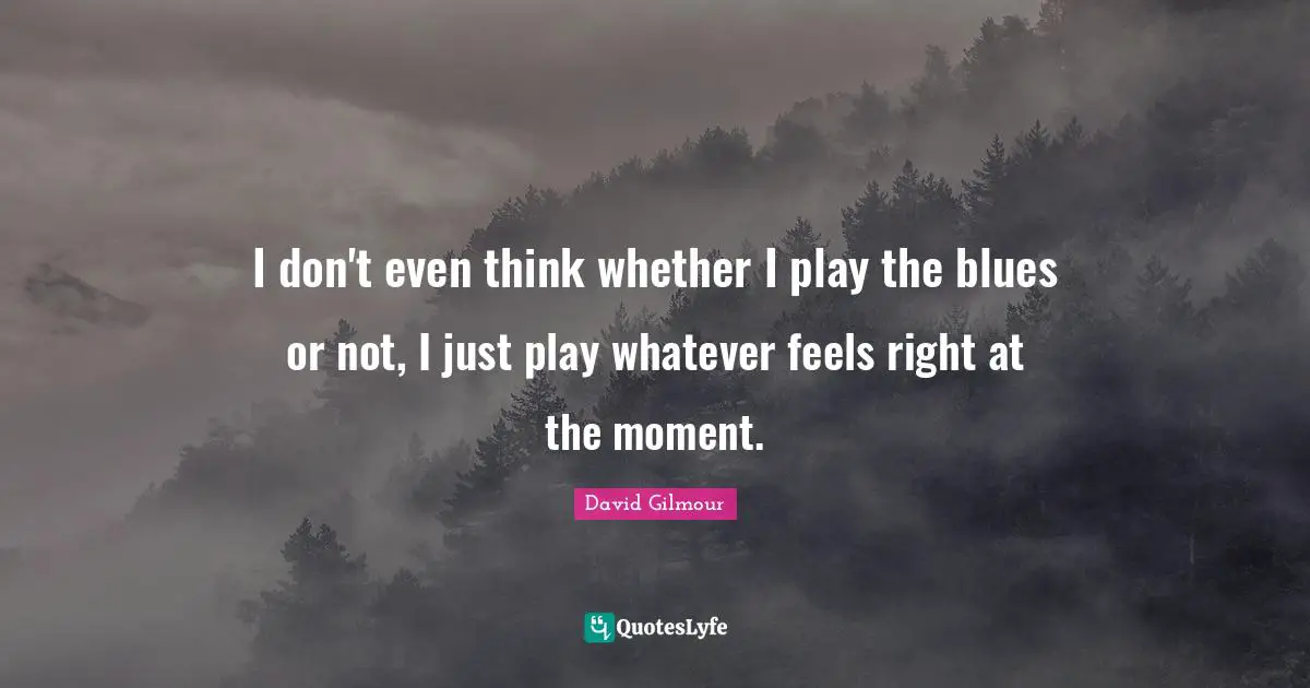 I don't even think whether I play the blues or not, I just play whatever feels right at the moment.