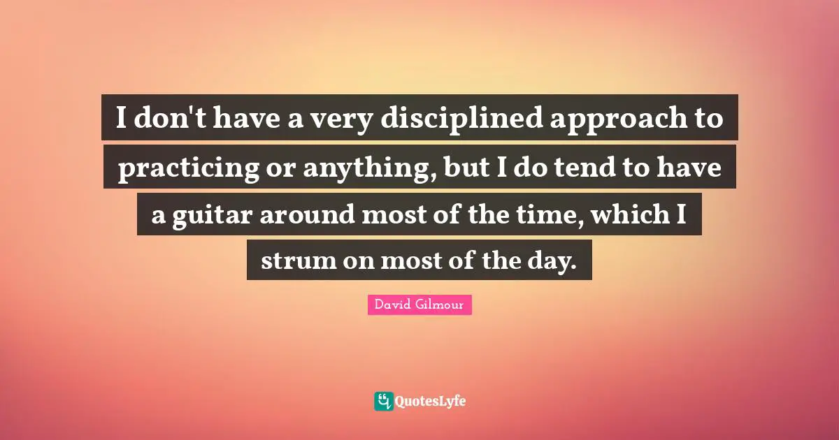 I don't have a very disciplined approach to practicing or anything, but I do tend to have a guitar around most of the time, which I strum on most of the day.