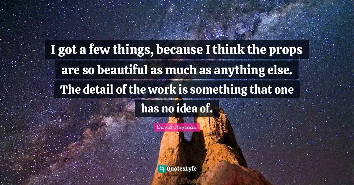 I got a few things, because I think the props are so beautiful as much as anything else. The detail of the work is something that one has no idea of.