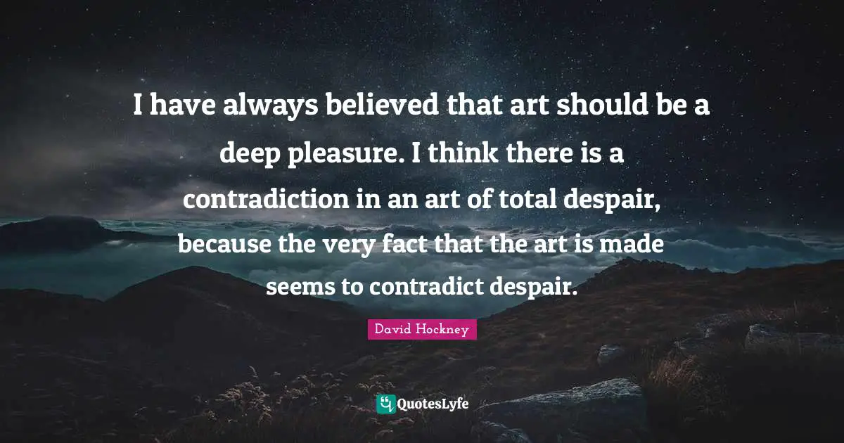 I have always believed that art should be a deep pleasure. I think there is a contradiction in an art of total despair, because the very fact that the art is made seems to contradict despair.