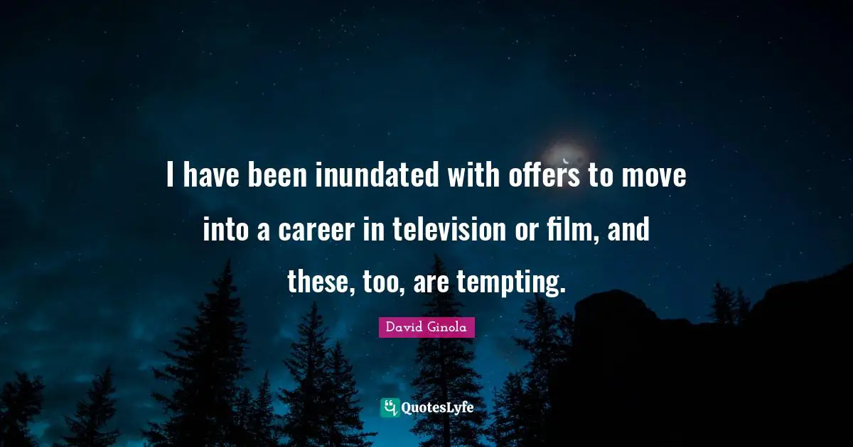 I have been inundated with offers to move into a career in television or film, and these, too, are tempting.