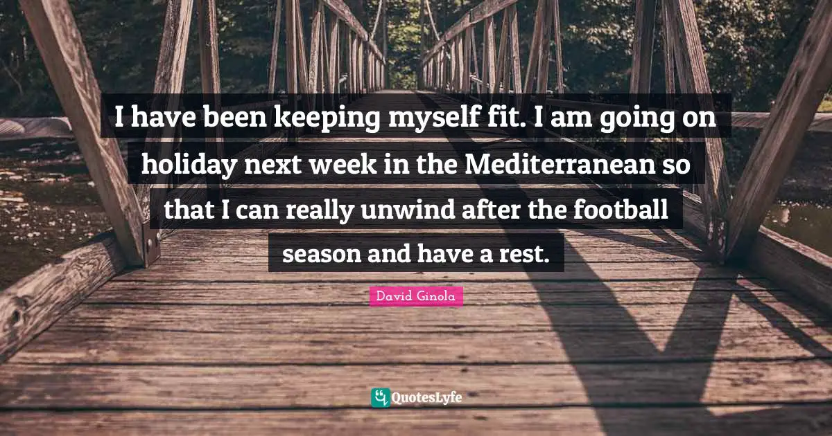 I have been keeping myself fit. I am going on holiday next week in the Mediterranean so that I can really unwind after the football season and have a rest.