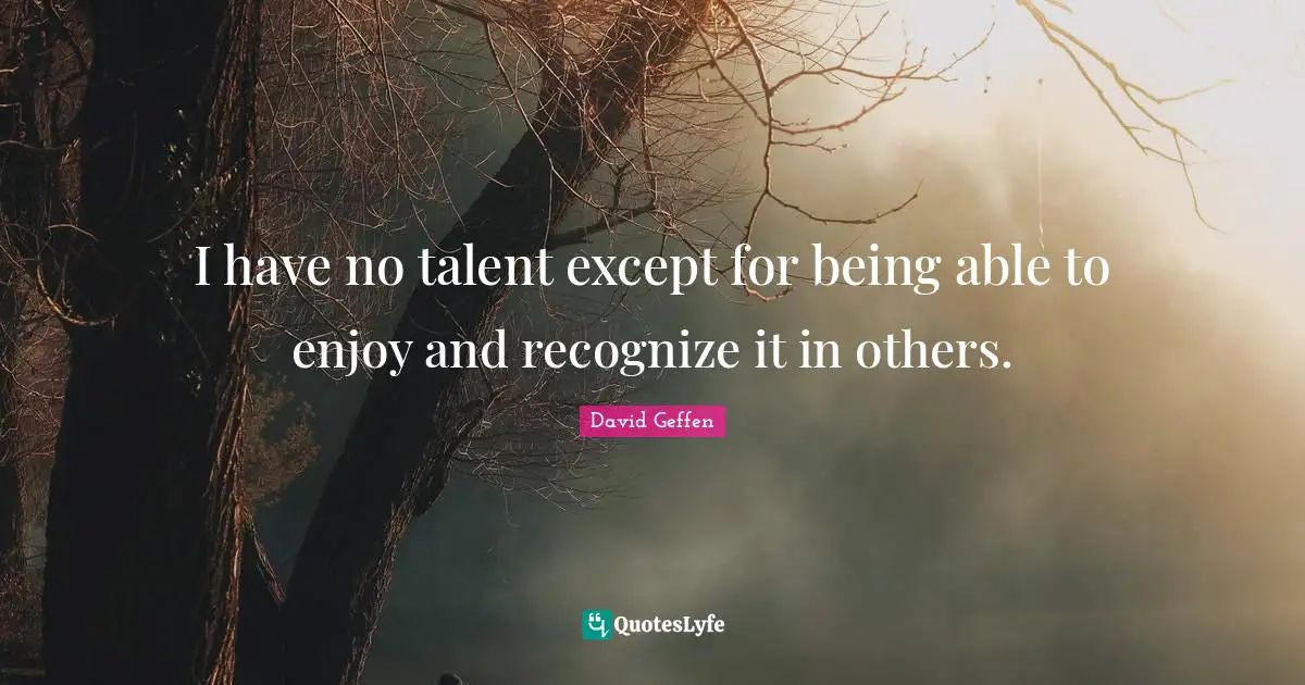 I have no talent except for being able to enjoy and recognize it in others.