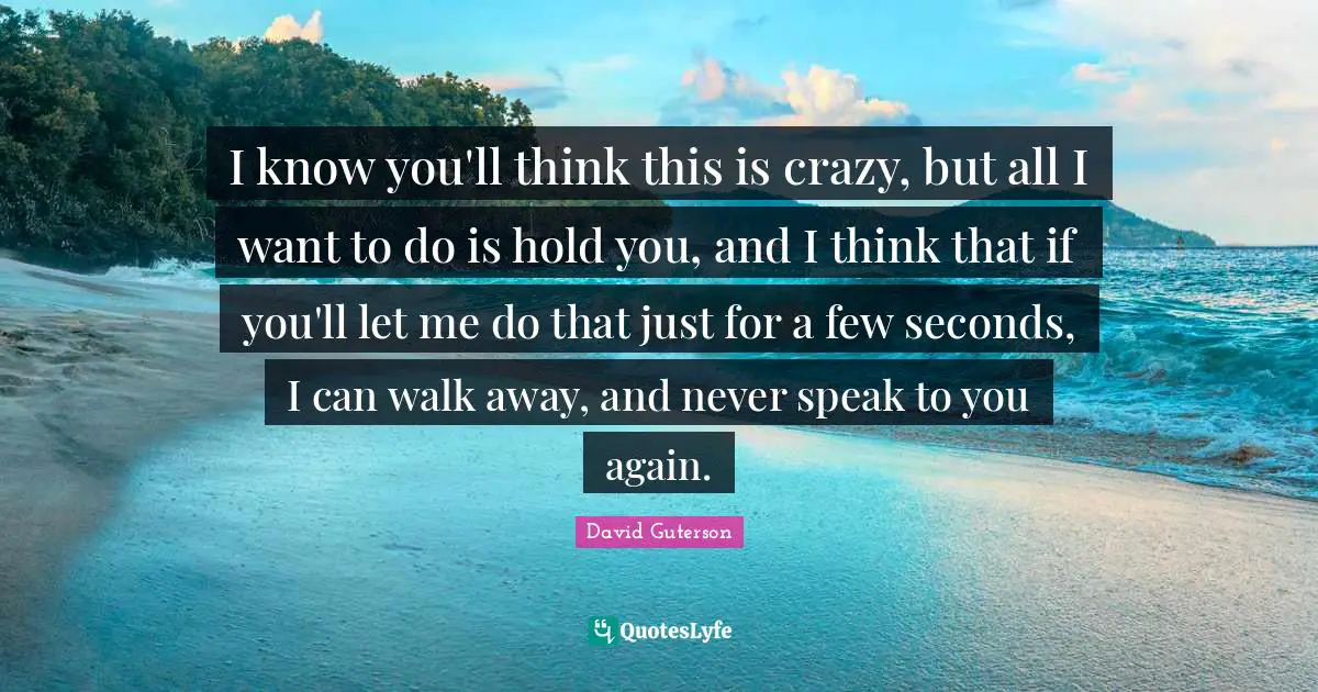 I know you'll think this is crazy, but all I want to do is hold you, and I think that if you'll let me do that just for a few seconds, I can walk away, and never speak to you again.