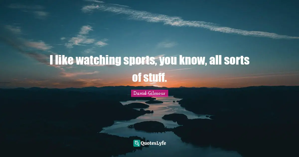 I like watching sports, you know, all sorts of stuff.