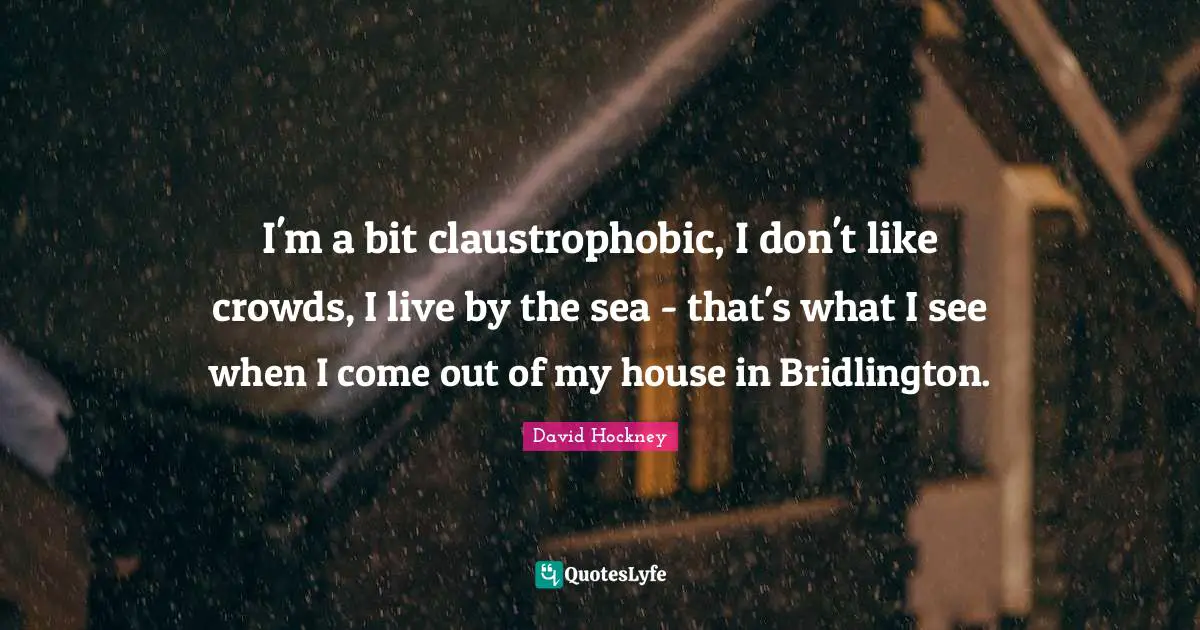I'm a bit claustrophobic, I don't like crowds, I live by the sea - that's what I see when I come out of my house in Bridlington.