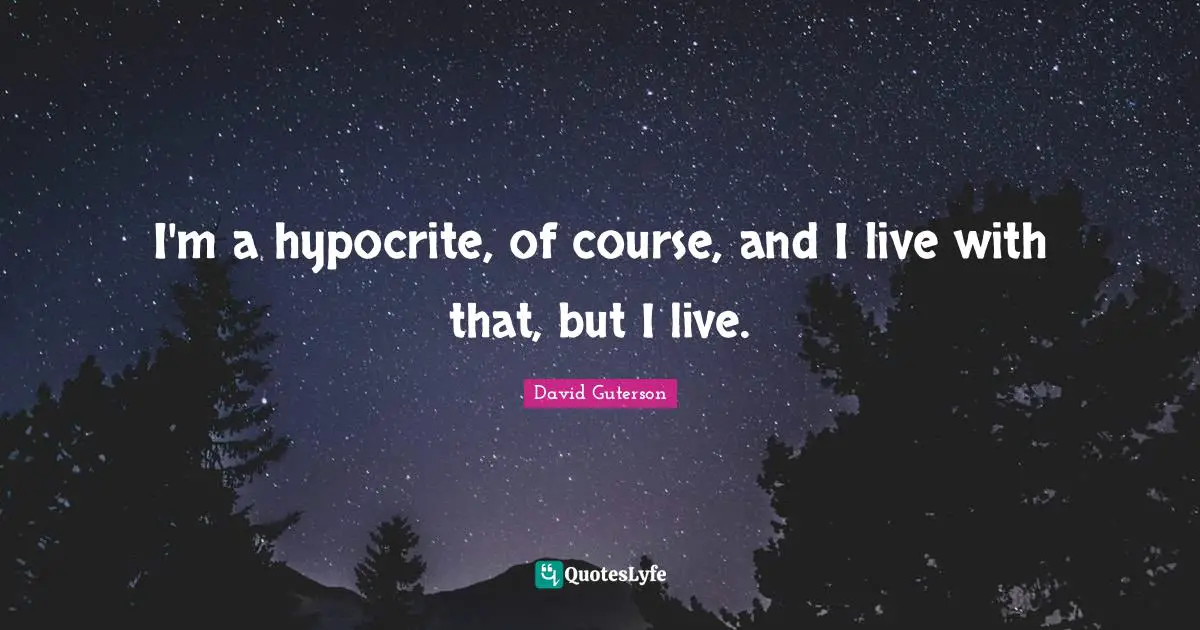 I'm a hypocrite, of course, and I live with that, but I live.