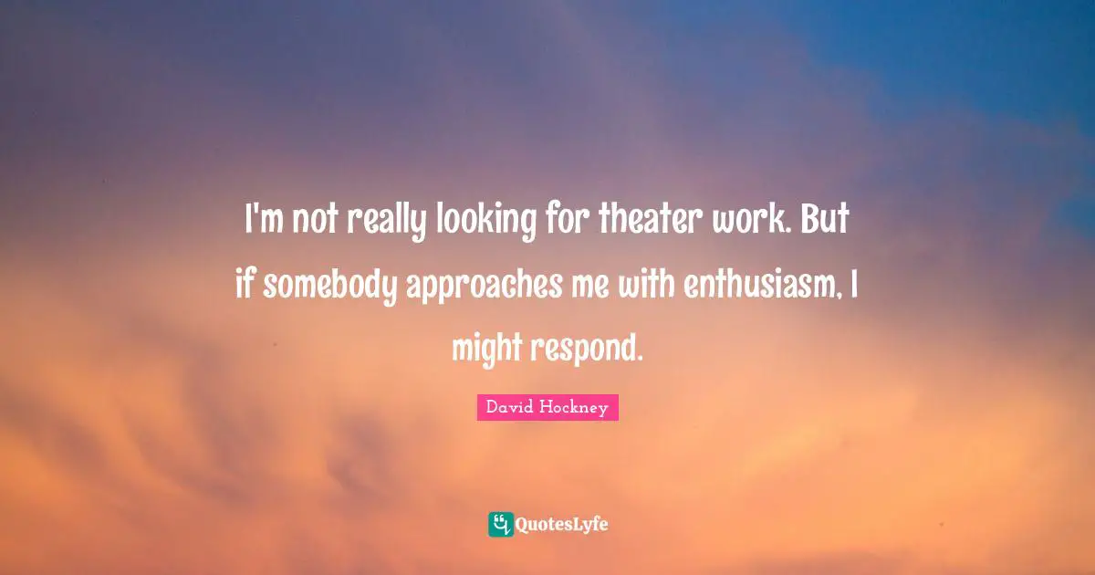 I'm not really looking for theater work. But if somebody approaches me with enthusiasm, I might respond.