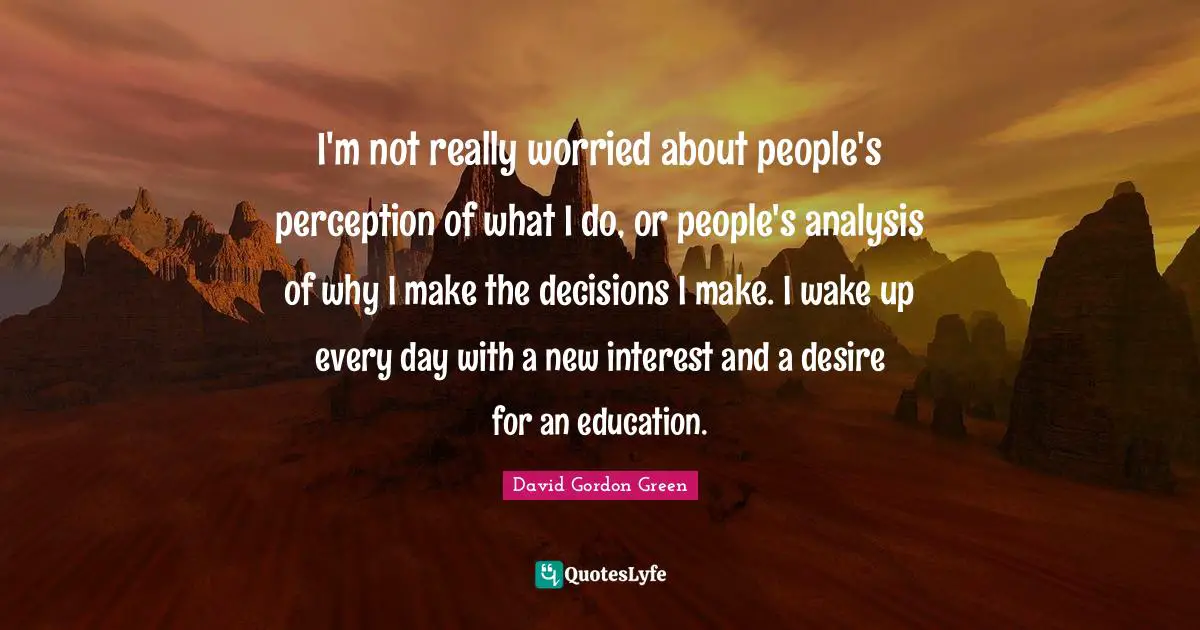 I'm not really worried about people's perception of what I do, or people's analysis of why I make the decisions I make. I wake up every day with a new interest and a desire for an education.
