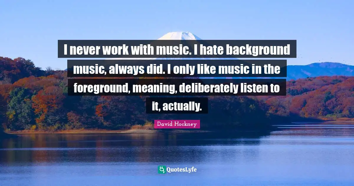 I never work with music. I hate background music, always did. I only like music in the foreground, meaning, deliberately listen to it, actually.