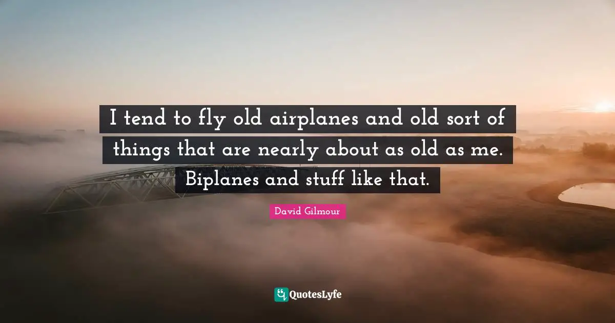 I tend to fly old airplanes and old sort of things that are nearly about as old as me. Biplanes and stuff like that.