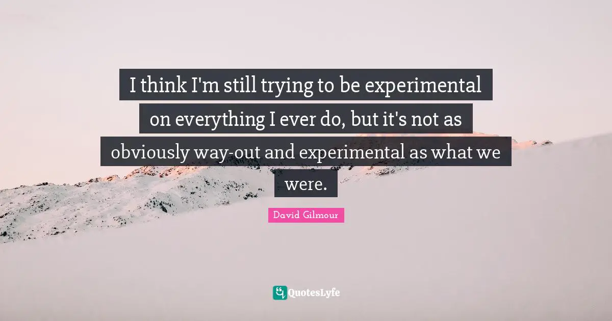 I think I'm still trying to be experimental on everything I ever do, but it's not as obviously way-out and experimental as what we were.