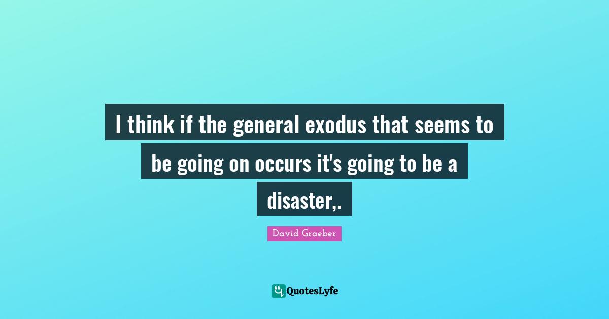 I think if the general exodus that seems to be going on occurs it's going to be a disaster,.