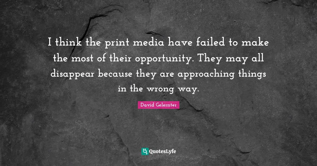 I think the print media have failed to make the most of their opportunity. They may all disappear because they are approaching things in the wrong way.