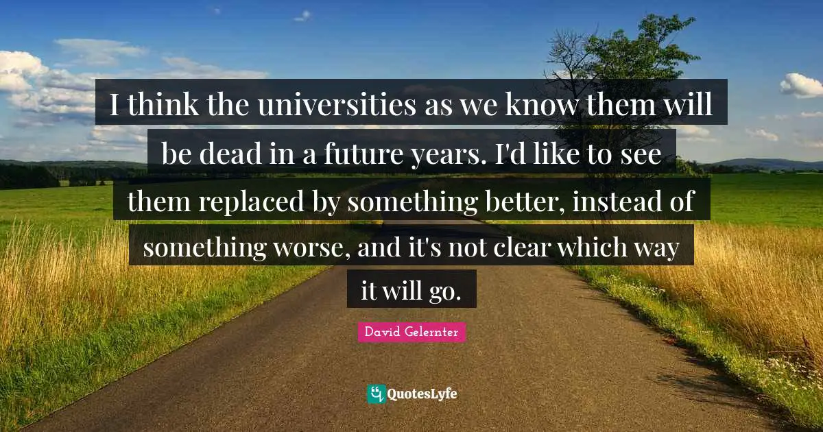 I think the universities as we know them will be dead in a future years. I'd like to see them replaced by something better, instead of something worse, and it's not clear which way it will go.