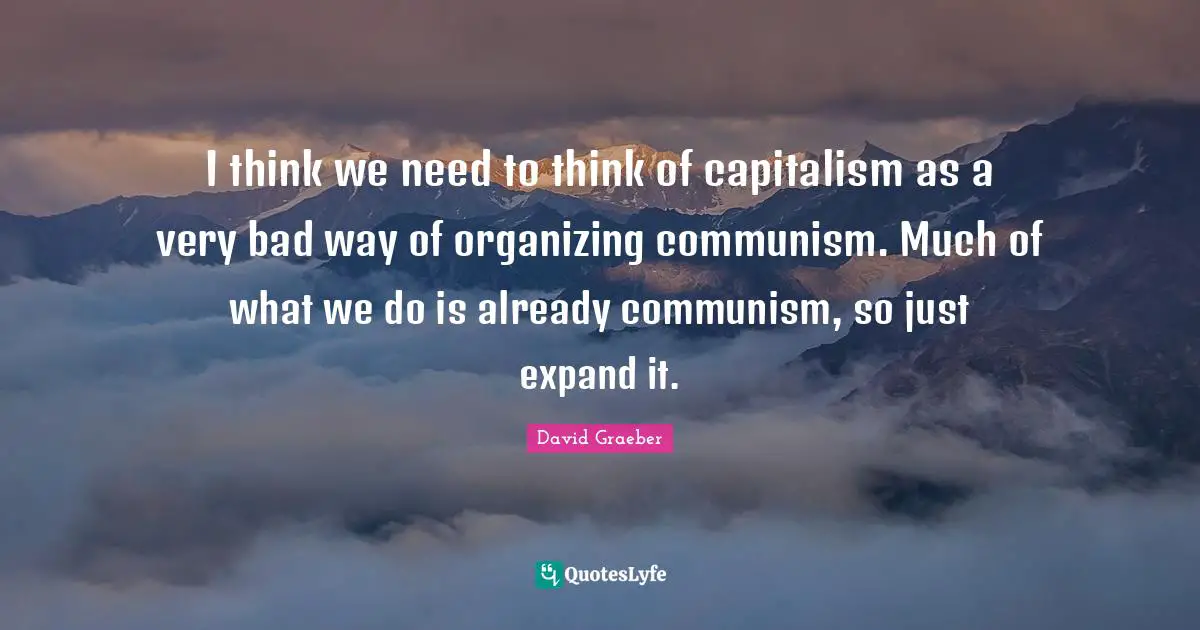 I think we need to think of capitalism as a very bad way of organizing communism. Much of what we do is already communism, so just expand it.