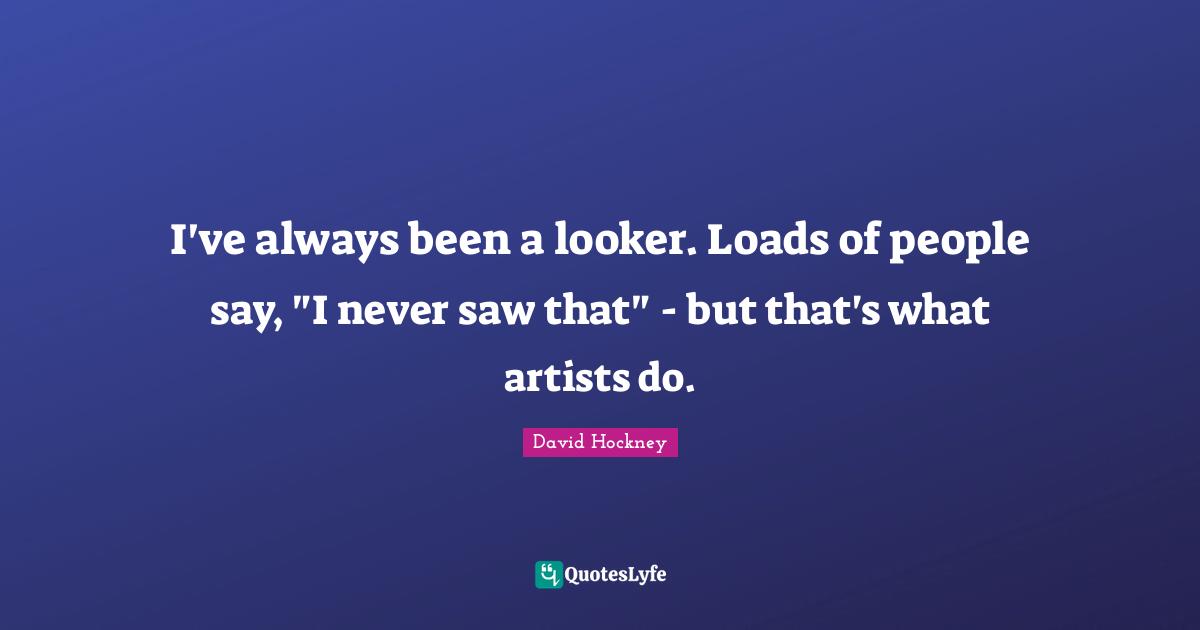 David Hockney Quotes: "I've always been a looker. Loads of people say, "I never saw that" - but that's what artists do."