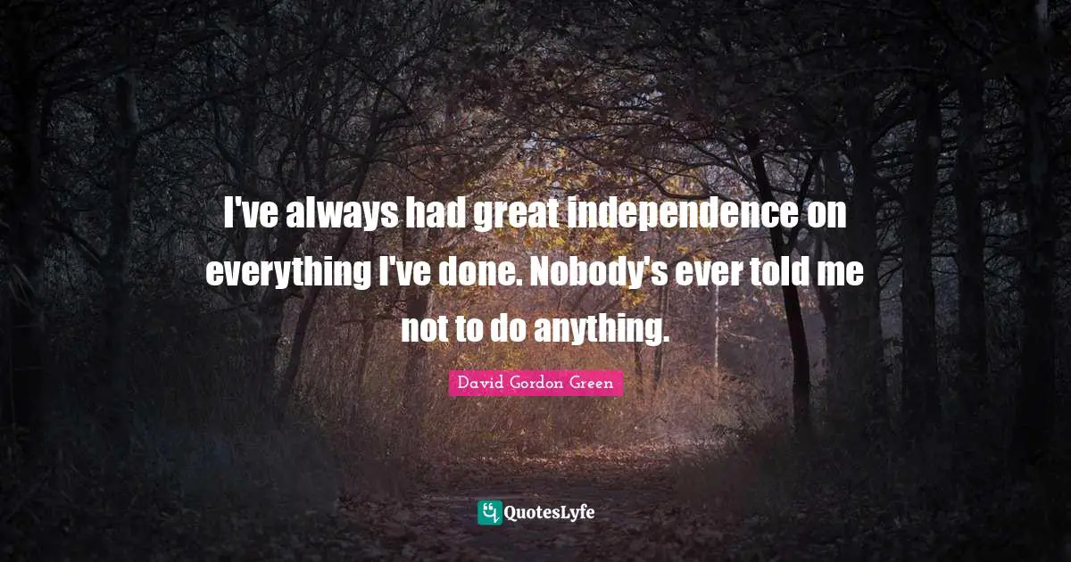 I've always had great independence on everything I've done. Nobody's ever told me not to do anything.