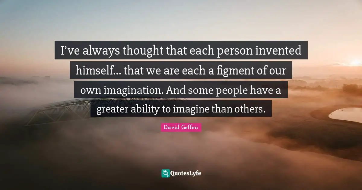 I’ve always thought that each person invented himself… that we are each a figment of our own imagination. And some people have a greater ability to imagine than others.
