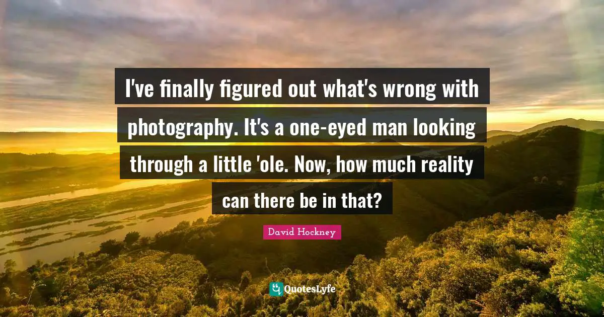 I've finally figured out what's wrong with photography. It's a one-eyed man looking through a little 'ole. Now, how much reality can there be in that?