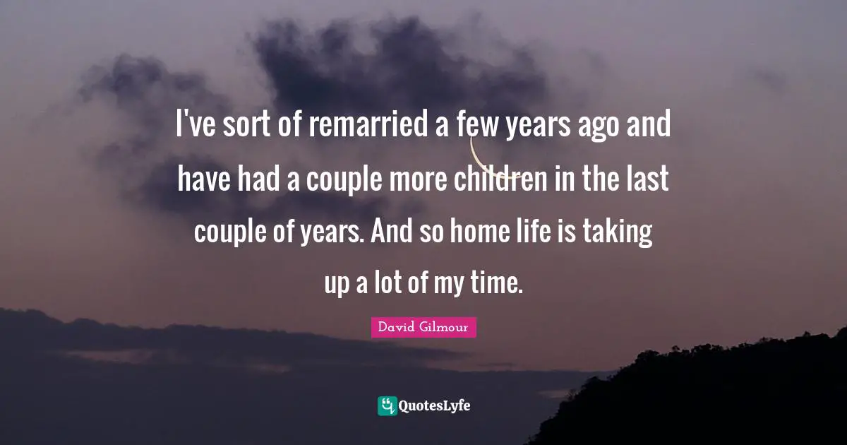 I've sort of remarried a few years ago and have had a couple more children in the last couple of years. And so home life is taking up a lot of my time.