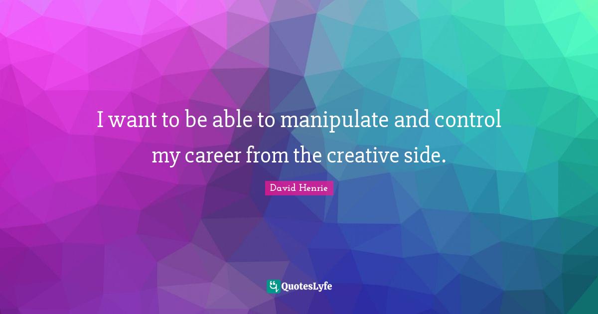 I want to be able to manipulate and control my career from the creative side.