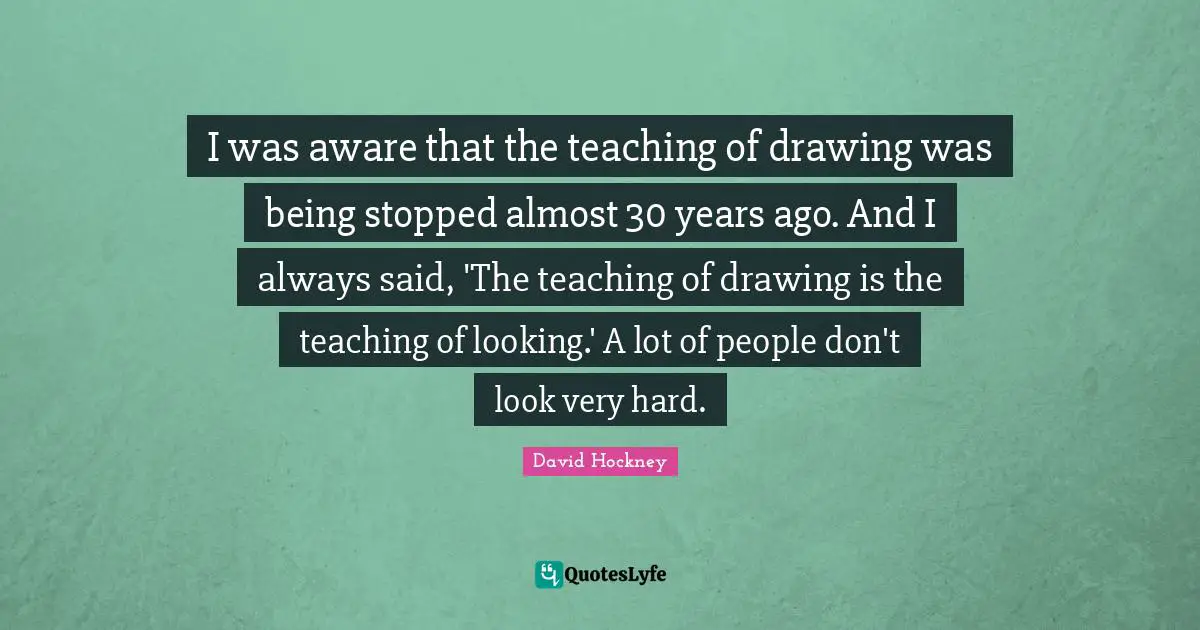 Years Ago Quotes: "I was aware that the teaching of drawing was being stopped almost 30 years ago. And I always said, 'The teaching of drawing is the teaching of looking.' A lot of people don't look very hard."
