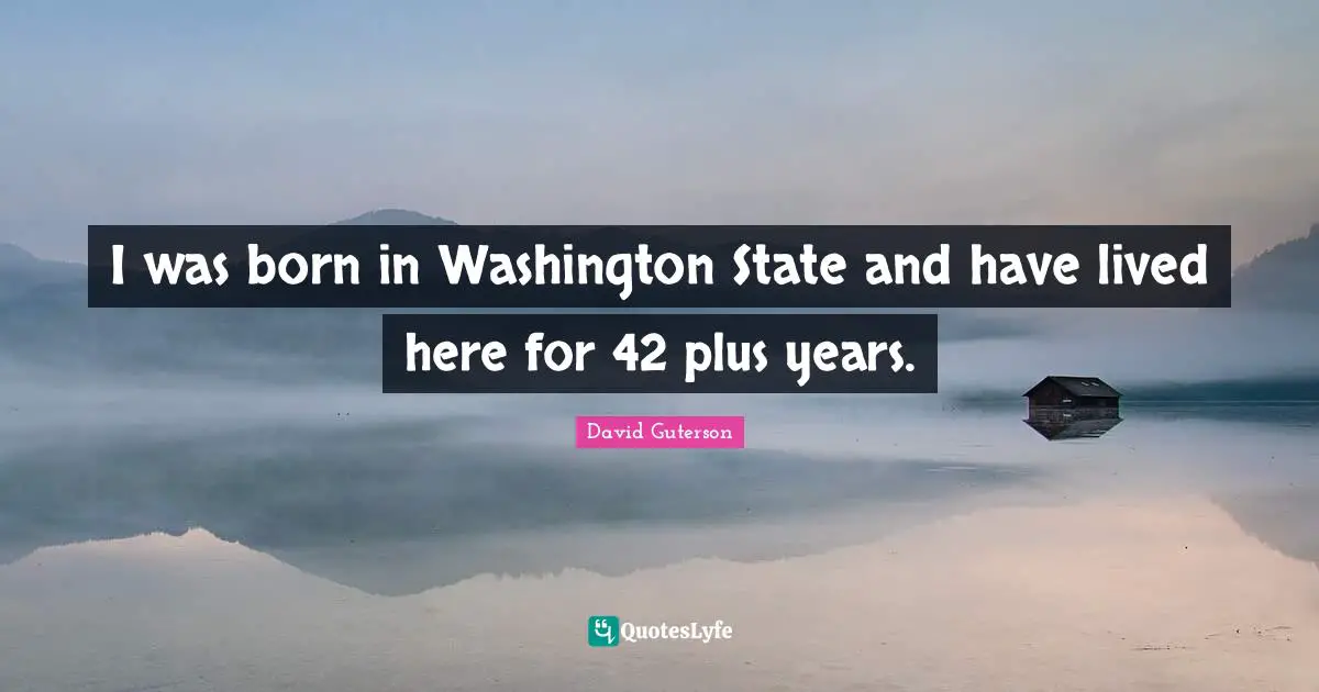 I was born in Washington State and have lived here for 42 plus years.