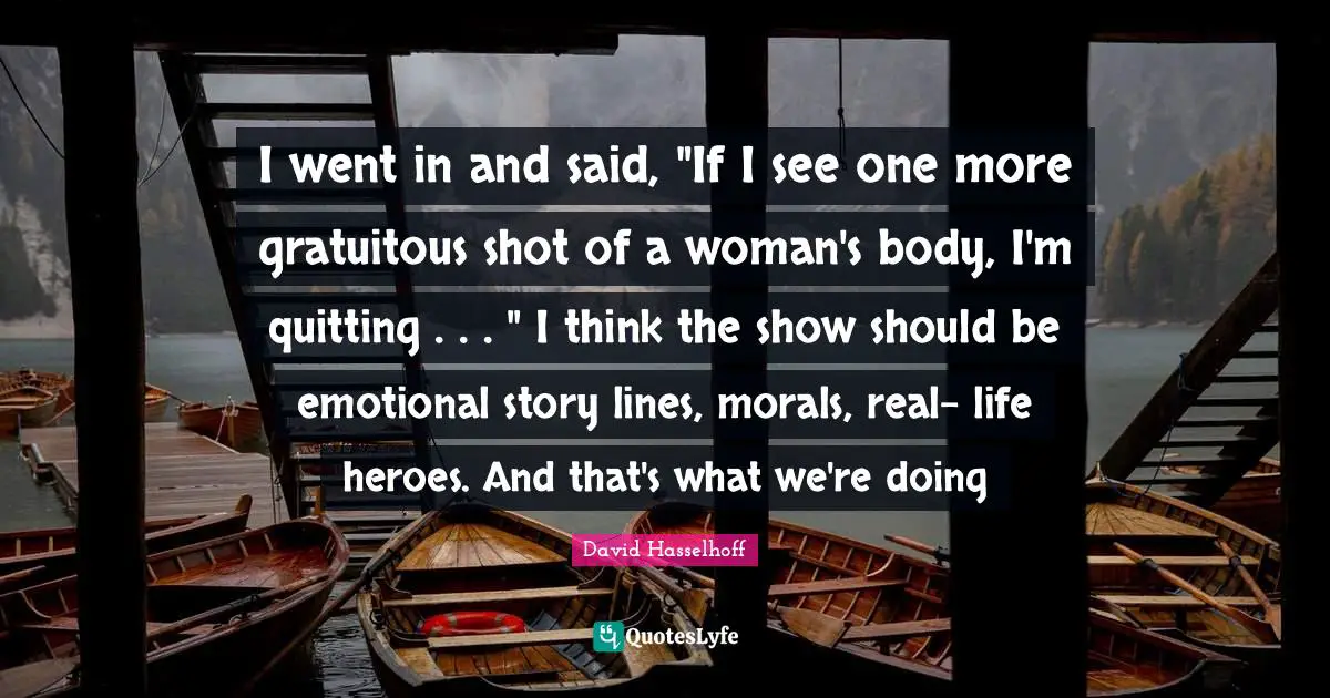 I went in and said, "If I see one more gratuitous shot of a woman's body, I'm quitting . . . " I think the show should be emotional story lines, morals, real- life heroes. And that's what we're doing