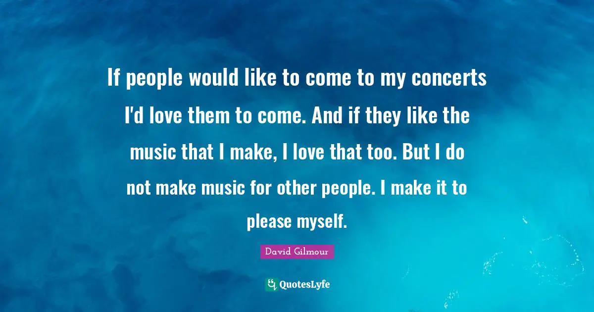 If people would like to come to my concerts I'd love them to come. And if they like the music that I make, I love that too. But I do not make music for other people. I make it to please myself.