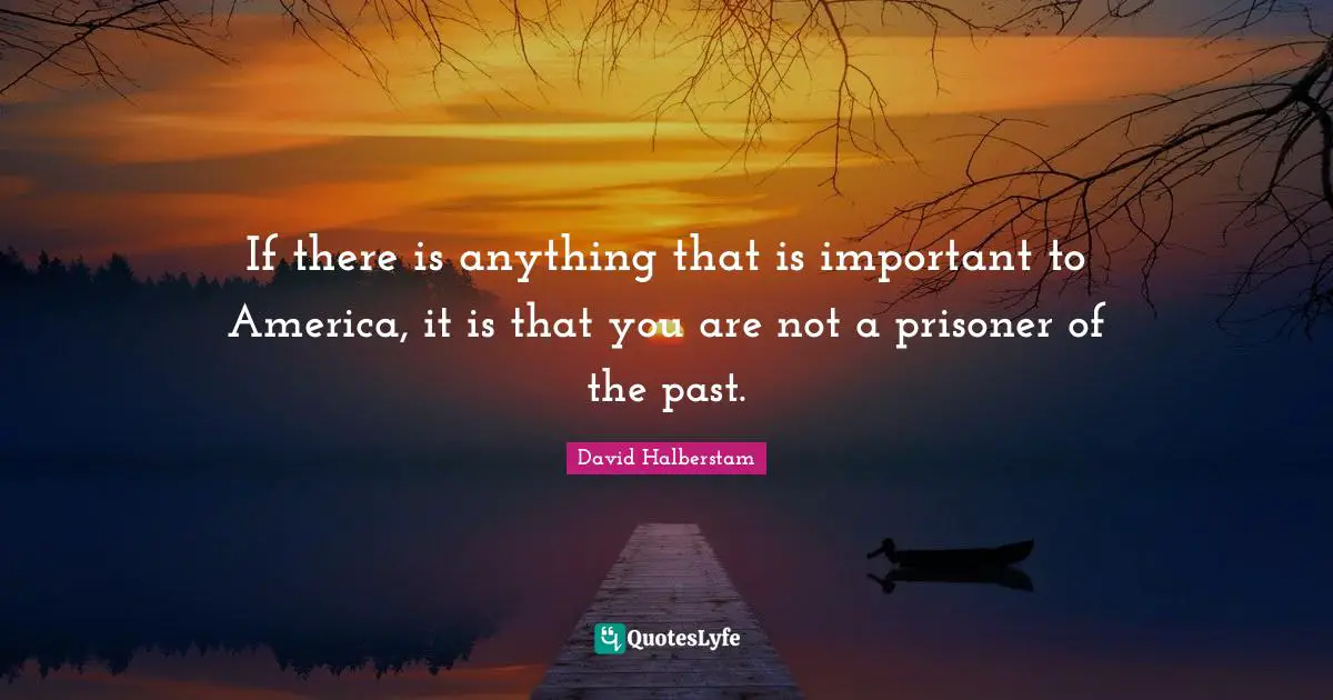 David Halberstam Quotes: "If there is anything that is important to America, it is that you are not a prisoner of the past."