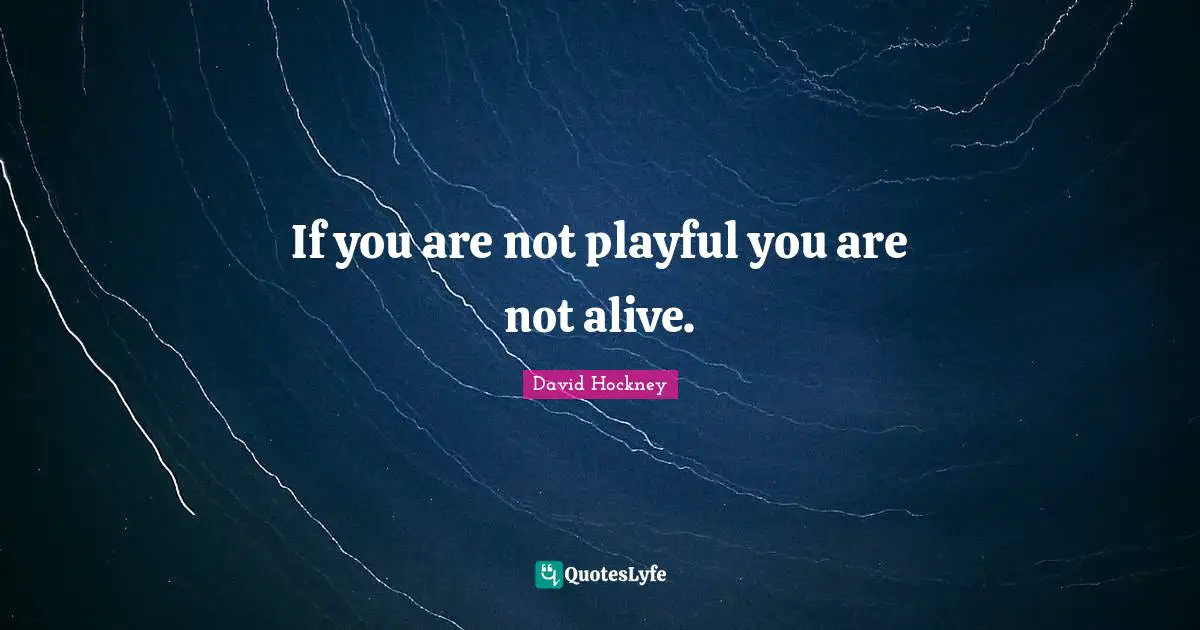 If you are not playful you are not alive.