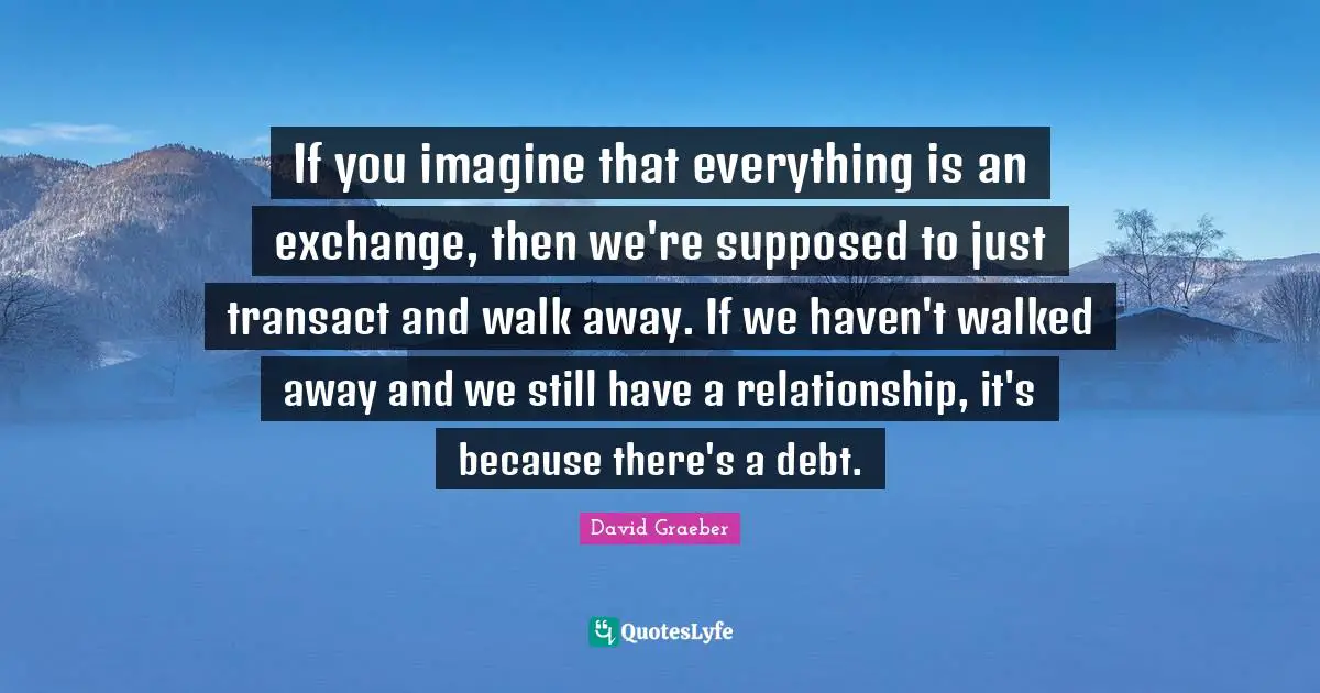 If you imagine that everything is an exchange, then we're supposed to just transact and walk away. If we haven't walked away and we still have a relationship, it's because there's a debt.