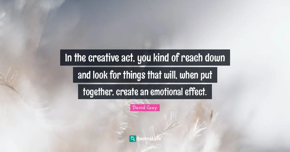 In the creative act, you kind of reach down and look for things that will, when put together, create an emotional effect.