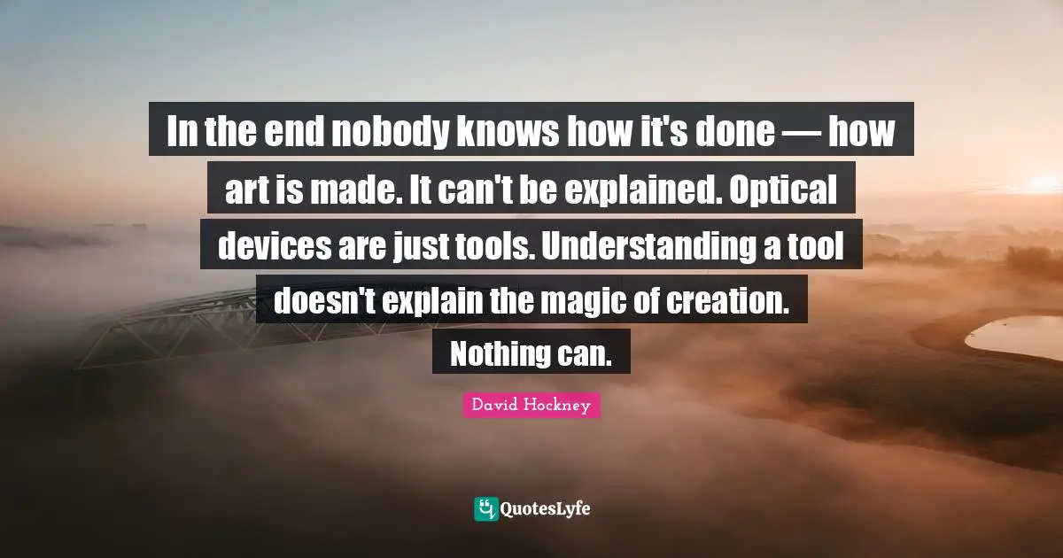David Hockney Quotes: "In the end nobody knows how it's done — how art is made. It can't be explained. Optical devices are just tools. Understanding a tool doesn't explain the magic of creation. Nothing can."