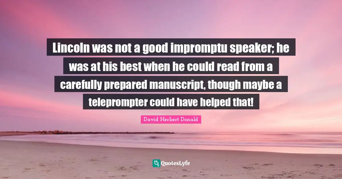 Manuscripts Quotes: "Lincoln was not a good impromptu speaker; he was at his best when he could read from a carefully prepared manuscript, though maybe a teleprompter could have helped that!"