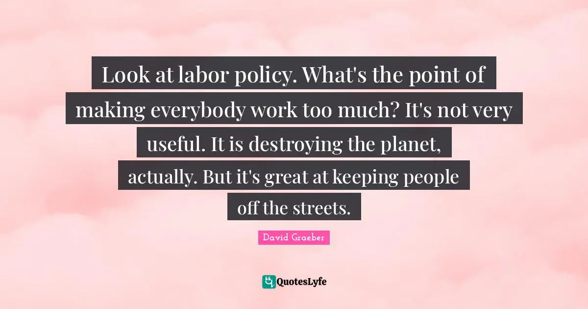 Look at labor policy. What's the point of making everybody work too much? It's not very useful. It is destroying the planet, actually. But it's great at keeping people off the streets.