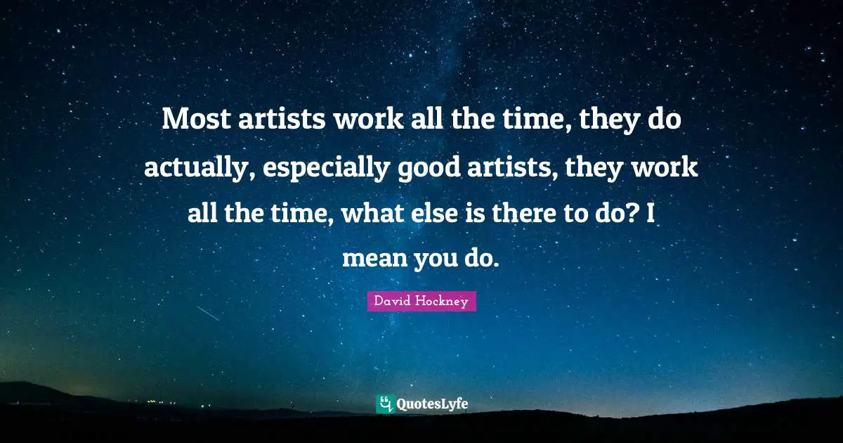 David Hockney Quotes: "Most artists work all the time, they do actually, especially good artists, they work all the time, what else is there to do? I mean you do."
