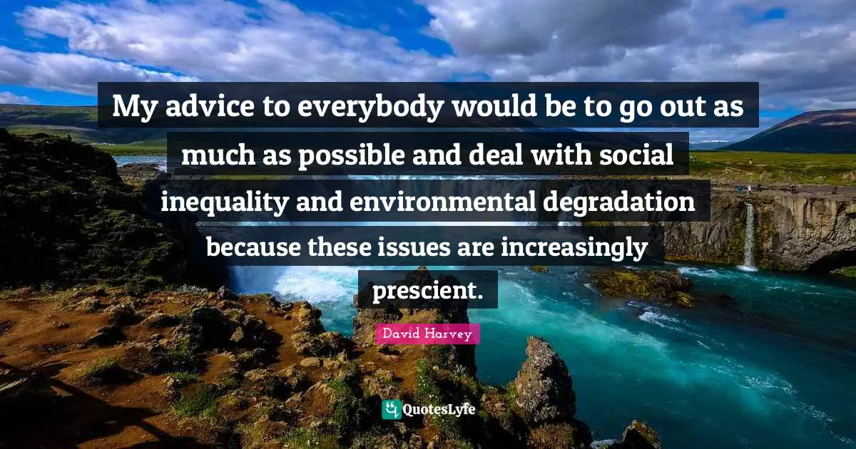 My advice to everybody would be to go out as much as possible and deal with social inequality and environmental degradation because these issues are increasingly prescient.