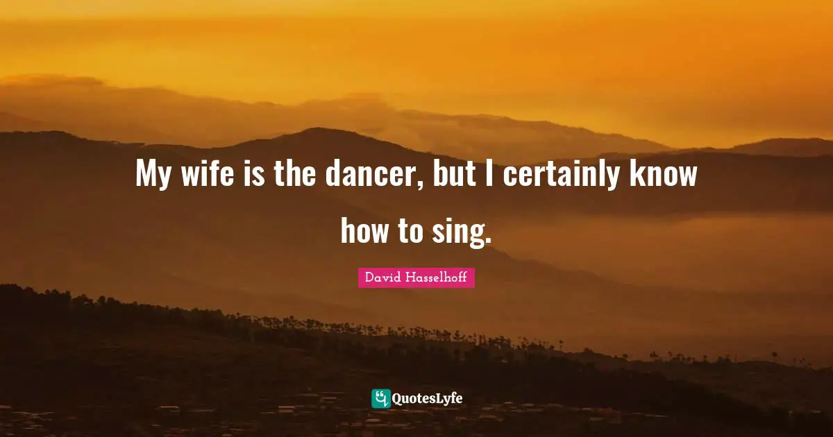 My wife is the dancer, but I certainly know how to sing.