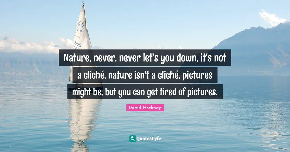 Nature, never, never let's you down, it's not a cliché, nature isn't a cliché, pictures might be, but you can get tired of pictures.