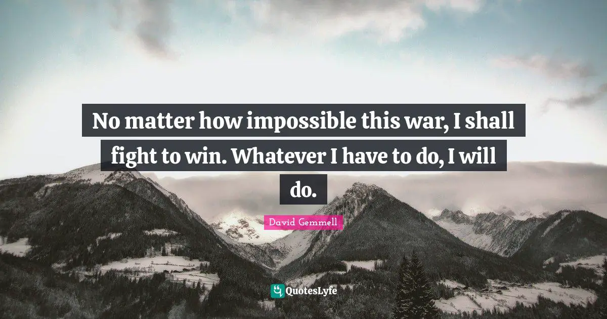 No matter how impossible this war, I shall fight to win. Whatever I have to do, I will do.