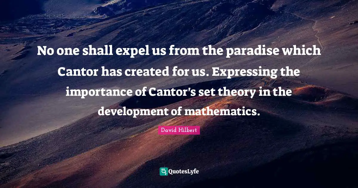No one shall expel us from the paradise which Cantor has created for us. Expressing the importance of Cantor's set theory in the development of mathematics.
