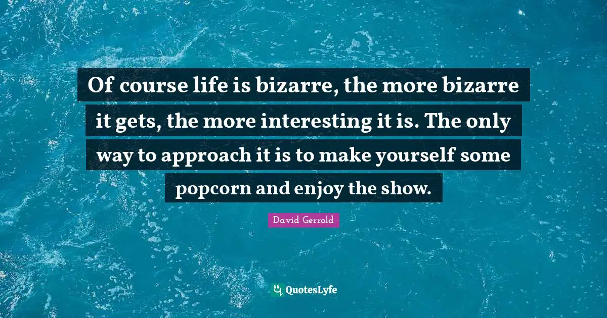 Of course life is bizarre, the more bizarre it gets, the more interesting it is. The only way to approach it is to make yourself some popcorn and enjoy the show.