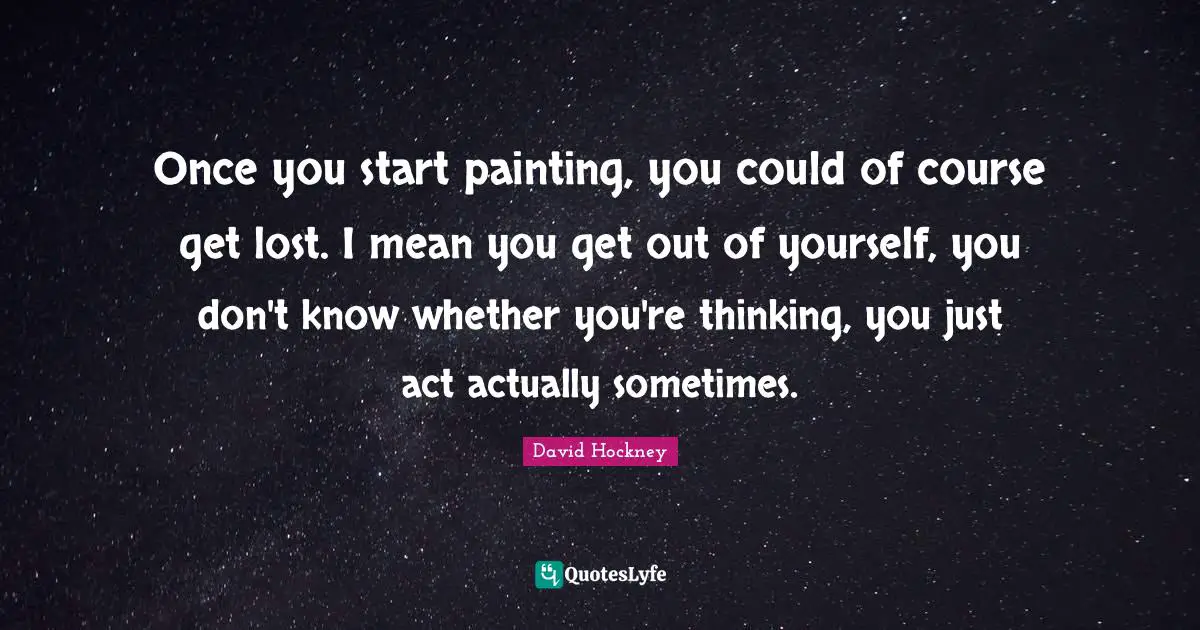 Once you start painting, you could of course get lost. I mean you get out of yourself, you don't know whether you're thinking, you just act actually sometimes.